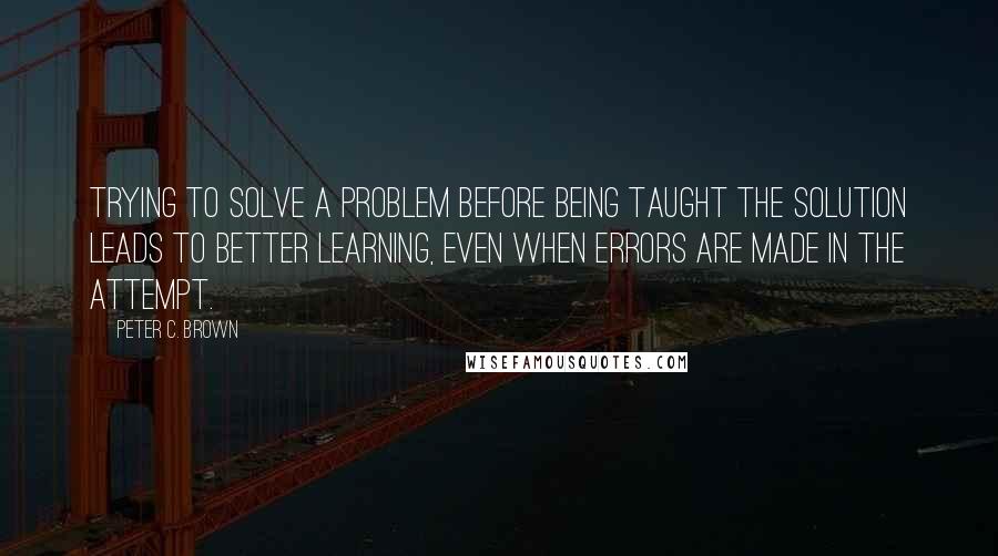 Peter C. Brown Quotes: Trying to solve a problem before being taught the solution leads to better learning, even when errors are made in the attempt.
