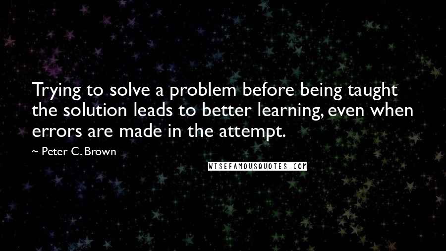 Peter C. Brown Quotes: Trying to solve a problem before being taught the solution leads to better learning, even when errors are made in the attempt.