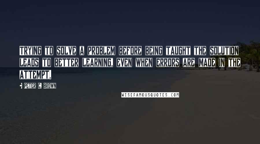 Peter C. Brown Quotes: Trying to solve a problem before being taught the solution leads to better learning, even when errors are made in the attempt.