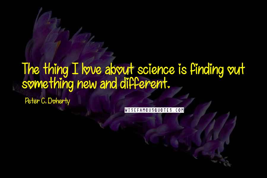 Peter C. Doherty Quotes: The thing I love about science is finding out something new and different.