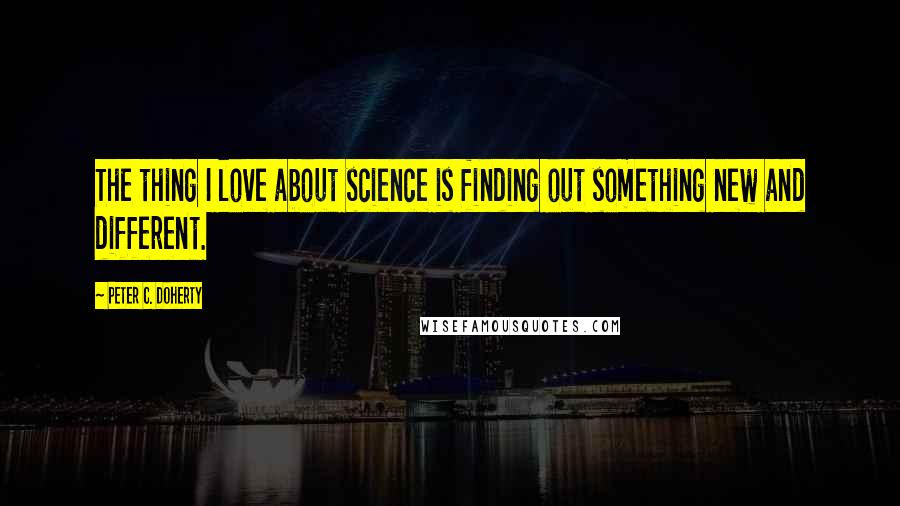 Peter C. Doherty Quotes: The thing I love about science is finding out something new and different.