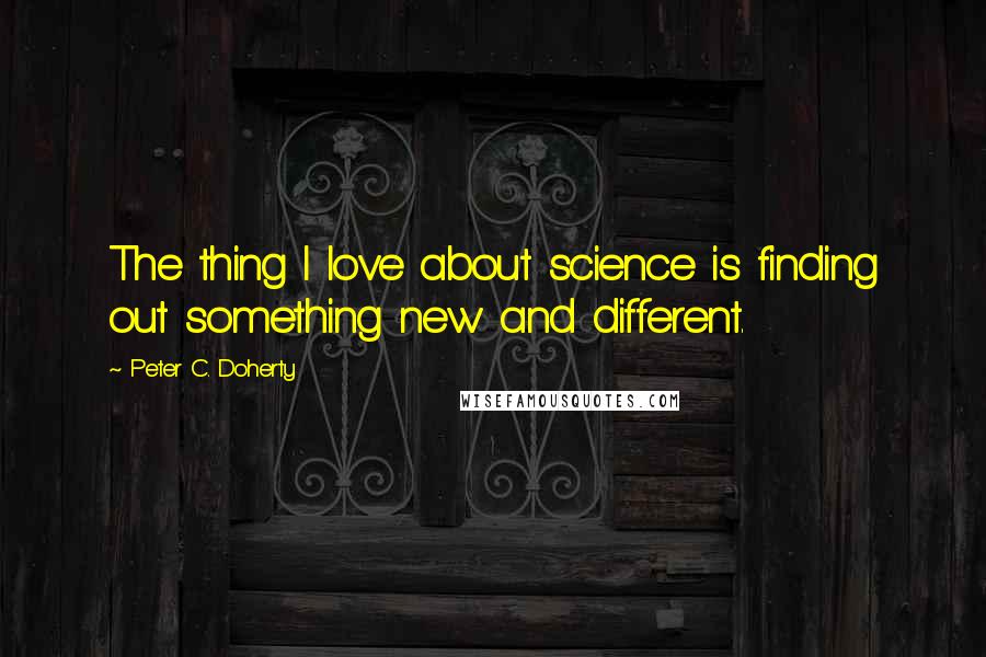 Peter C. Doherty Quotes: The thing I love about science is finding out something new and different.