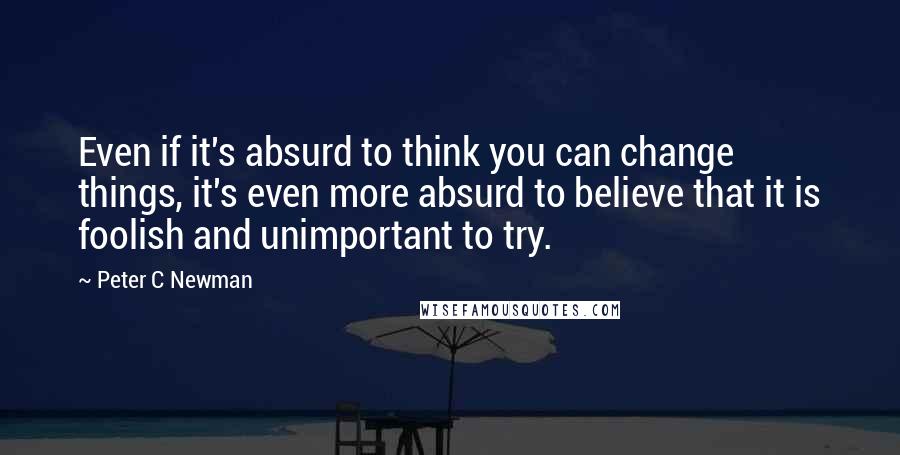 Peter C Newman Quotes: Even if it's absurd to think you can change things, it's even more absurd to believe that it is foolish and unimportant to try.