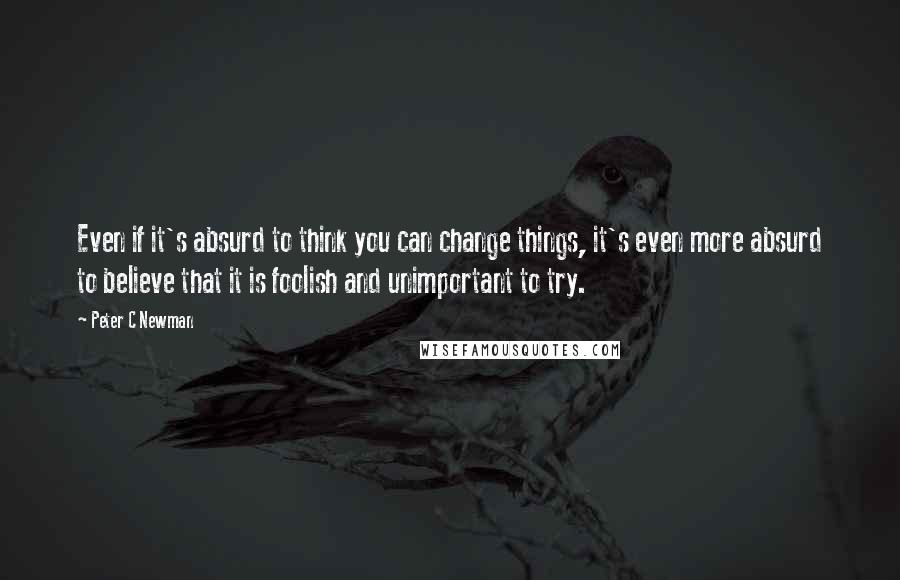 Peter C Newman Quotes: Even if it's absurd to think you can change things, it's even more absurd to believe that it is foolish and unimportant to try.