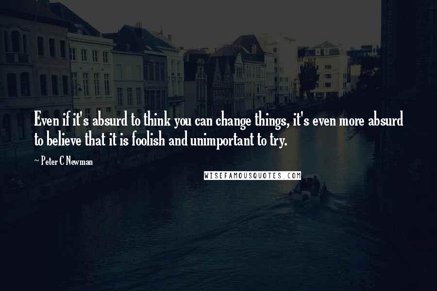 Peter C Newman Quotes: Even if it's absurd to think you can change things, it's even more absurd to believe that it is foolish and unimportant to try.