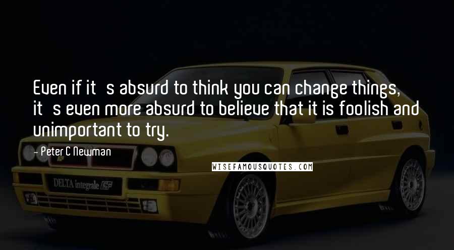 Peter C Newman Quotes: Even if it's absurd to think you can change things, it's even more absurd to believe that it is foolish and unimportant to try.