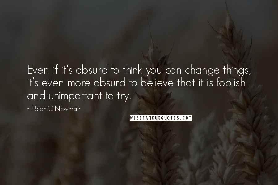 Peter C Newman Quotes: Even if it's absurd to think you can change things, it's even more absurd to believe that it is foolish and unimportant to try.