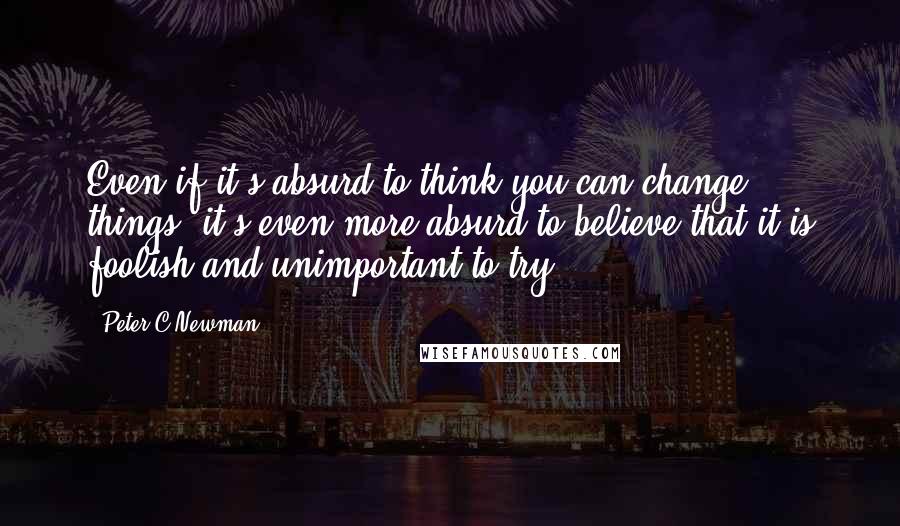 Peter C Newman Quotes: Even if it's absurd to think you can change things, it's even more absurd to believe that it is foolish and unimportant to try.