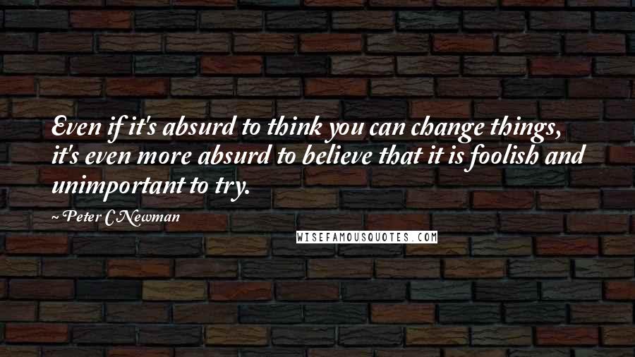 Peter C Newman Quotes: Even if it's absurd to think you can change things, it's even more absurd to believe that it is foolish and unimportant to try.