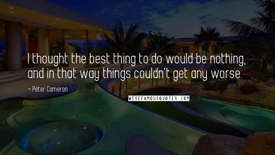 Peter Cameron Quotes: I thought the best thing to do would be nothing, and in that way things couldn't get any worse.