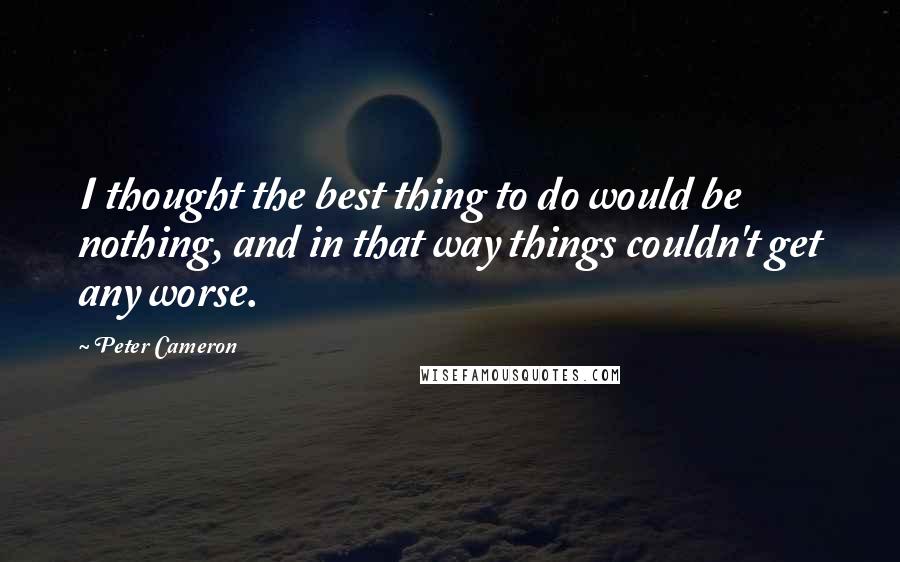 Peter Cameron Quotes: I thought the best thing to do would be nothing, and in that way things couldn't get any worse.