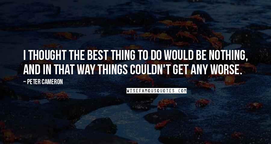 Peter Cameron Quotes: I thought the best thing to do would be nothing, and in that way things couldn't get any worse.