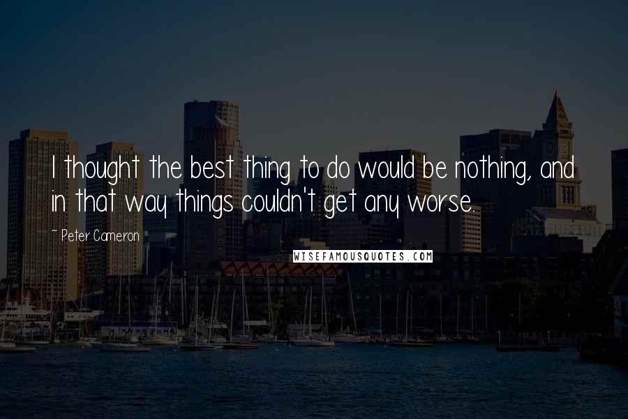 Peter Cameron Quotes: I thought the best thing to do would be nothing, and in that way things couldn't get any worse.