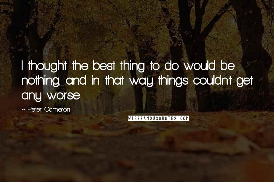 Peter Cameron Quotes: I thought the best thing to do would be nothing, and in that way things couldn't get any worse.