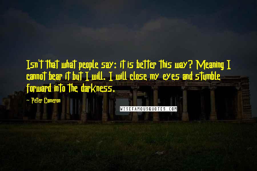 Peter Cameron Quotes: Isn't that what people say: it is better this way? Meaning I cannot bear it but I will. I will close my eyes and stumble forward into the darkness.