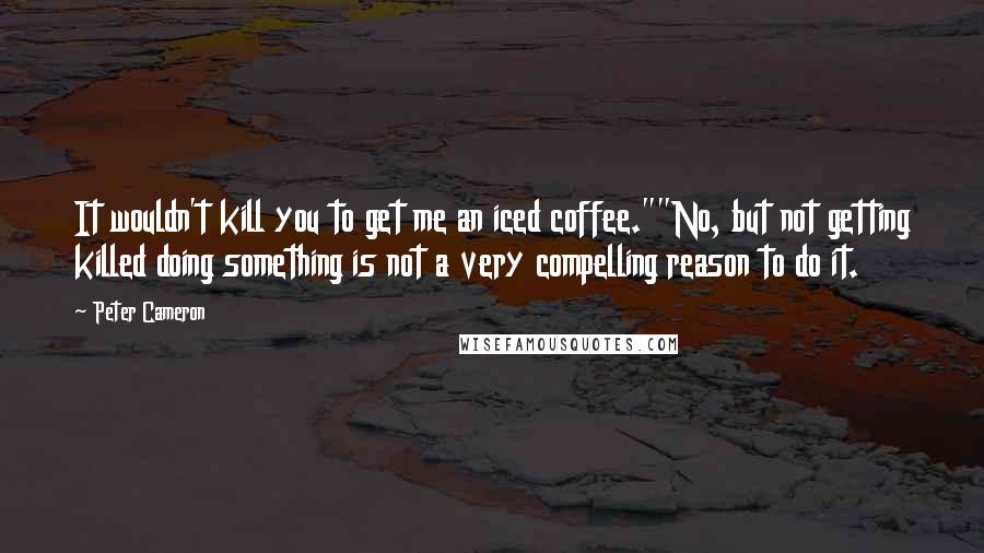 Peter Cameron Quotes: It wouldn't kill you to get me an iced coffee.""No, but not getting killed doing something is not a very compelling reason to do it.