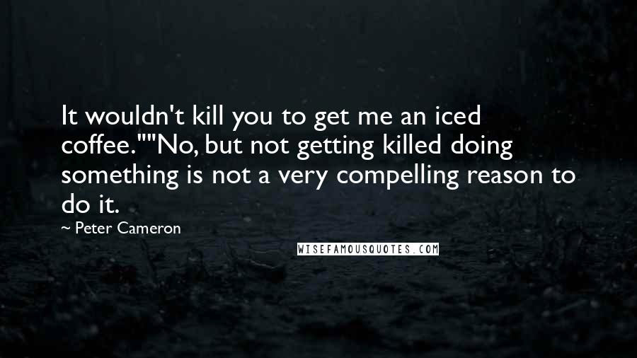 Peter Cameron Quotes: It wouldn't kill you to get me an iced coffee.""No, but not getting killed doing something is not a very compelling reason to do it.