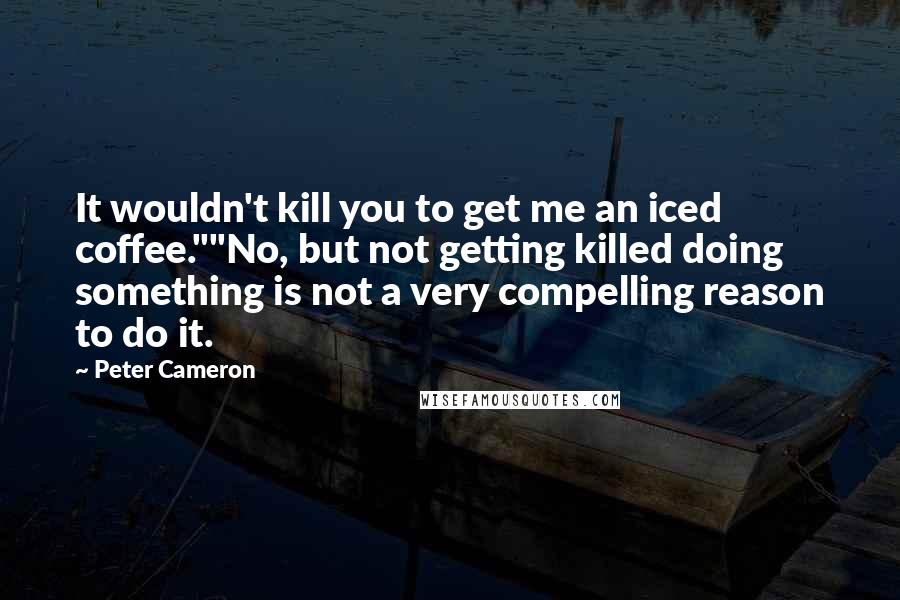 Peter Cameron Quotes: It wouldn't kill you to get me an iced coffee.""No, but not getting killed doing something is not a very compelling reason to do it.