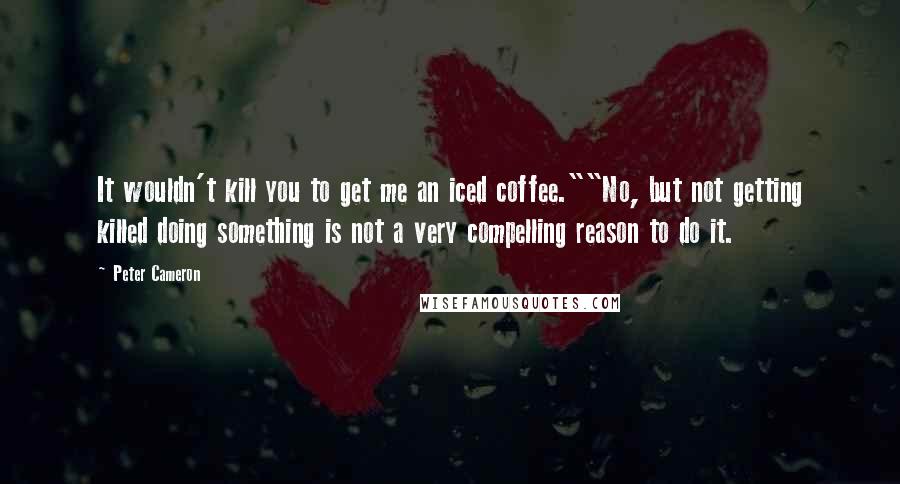 Peter Cameron Quotes: It wouldn't kill you to get me an iced coffee.""No, but not getting killed doing something is not a very compelling reason to do it.
