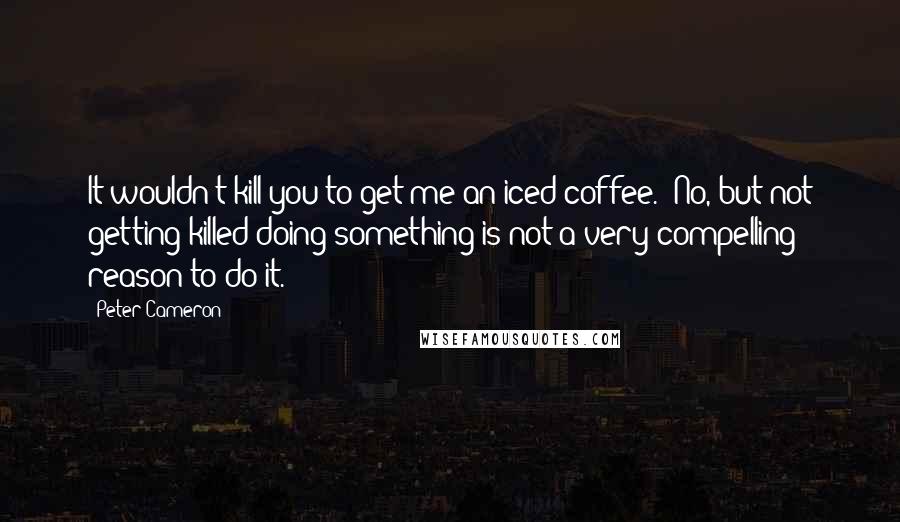 Peter Cameron Quotes: It wouldn't kill you to get me an iced coffee.""No, but not getting killed doing something is not a very compelling reason to do it.