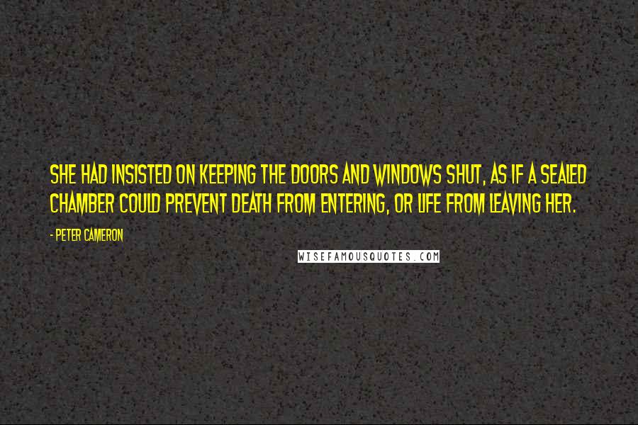 Peter Cameron Quotes: She had insisted on keeping the doors and windows shut, as if a sealed chamber could prevent death from entering, or life from leaving her.