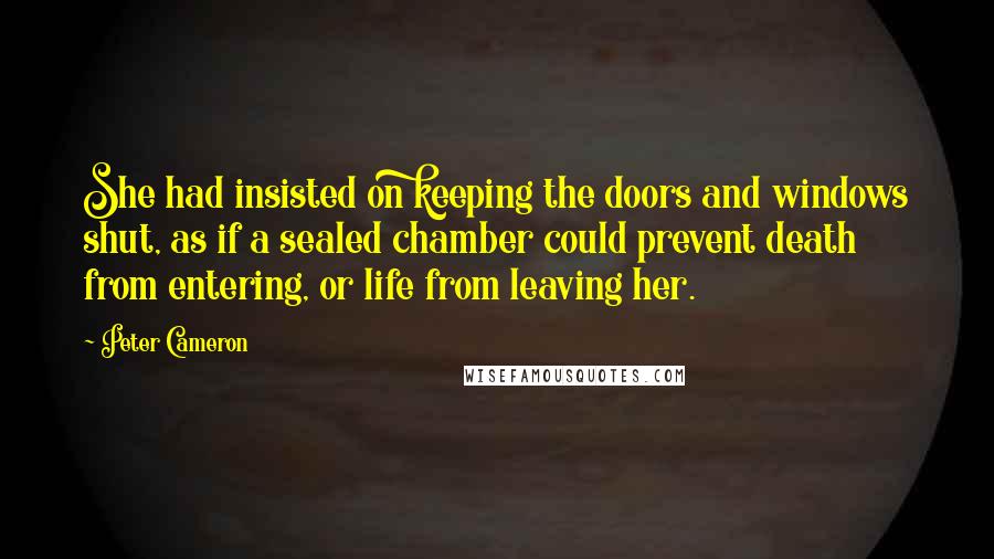 Peter Cameron Quotes: She had insisted on keeping the doors and windows shut, as if a sealed chamber could prevent death from entering, or life from leaving her.