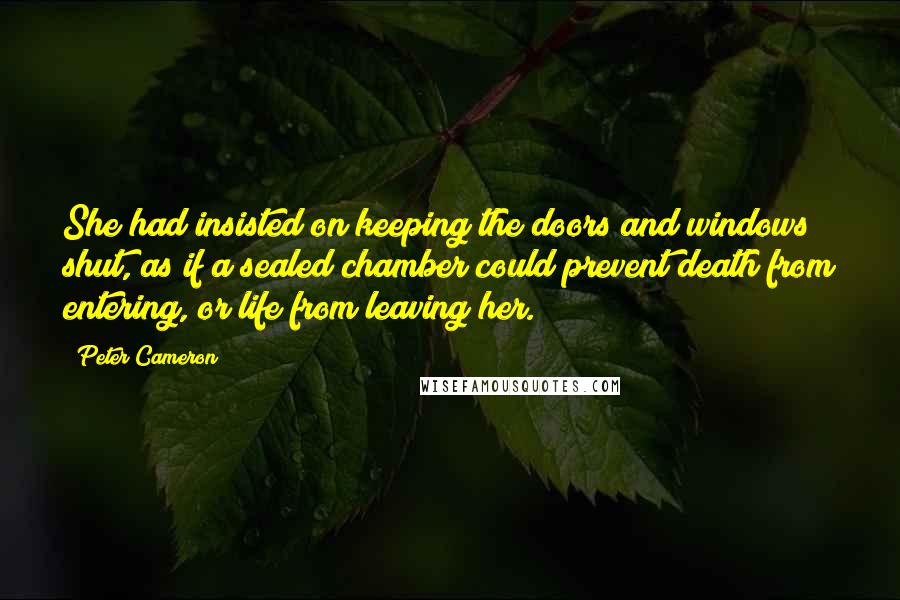 Peter Cameron Quotes: She had insisted on keeping the doors and windows shut, as if a sealed chamber could prevent death from entering, or life from leaving her.