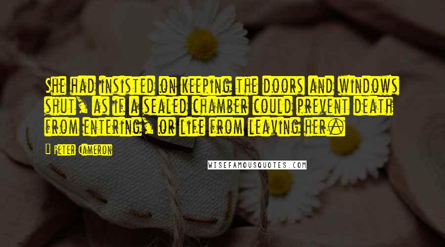 Peter Cameron Quotes: She had insisted on keeping the doors and windows shut, as if a sealed chamber could prevent death from entering, or life from leaving her.