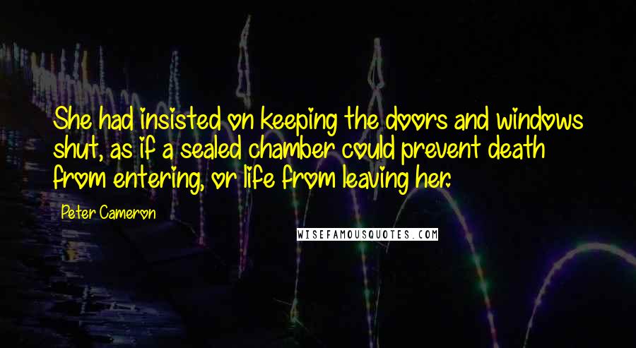 Peter Cameron Quotes: She had insisted on keeping the doors and windows shut, as if a sealed chamber could prevent death from entering, or life from leaving her.