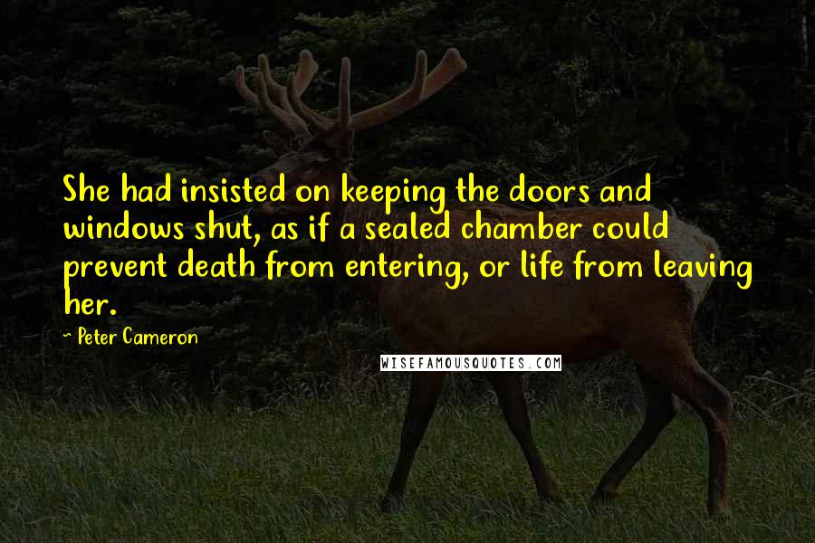 Peter Cameron Quotes: She had insisted on keeping the doors and windows shut, as if a sealed chamber could prevent death from entering, or life from leaving her.