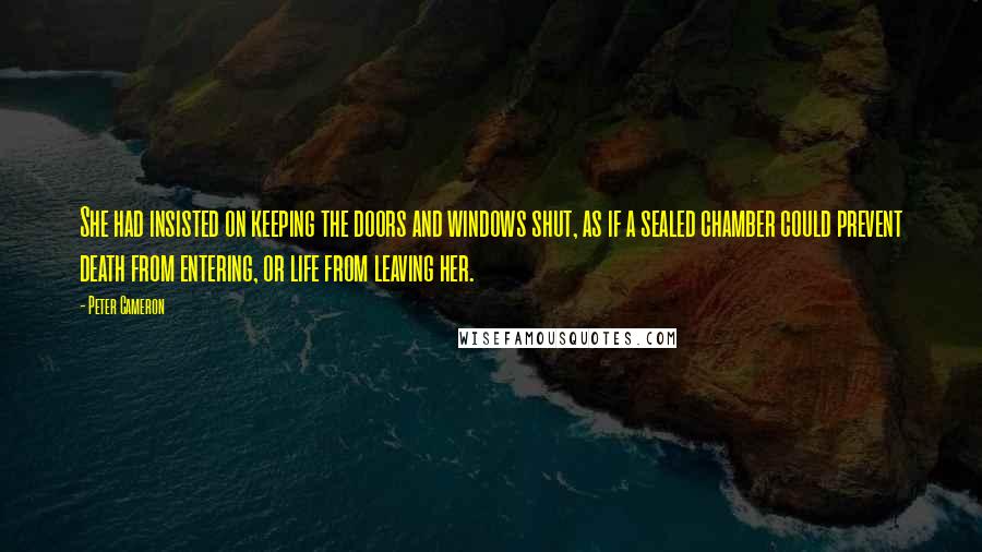 Peter Cameron Quotes: She had insisted on keeping the doors and windows shut, as if a sealed chamber could prevent death from entering, or life from leaving her.