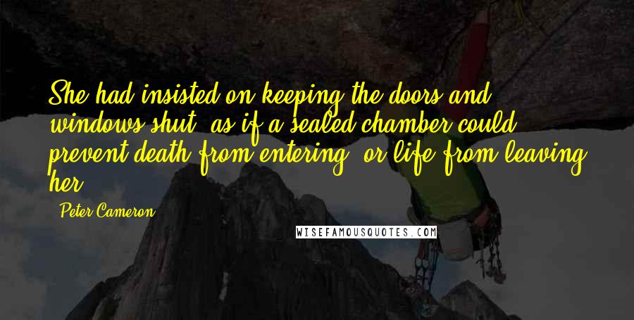 Peter Cameron Quotes: She had insisted on keeping the doors and windows shut, as if a sealed chamber could prevent death from entering, or life from leaving her.