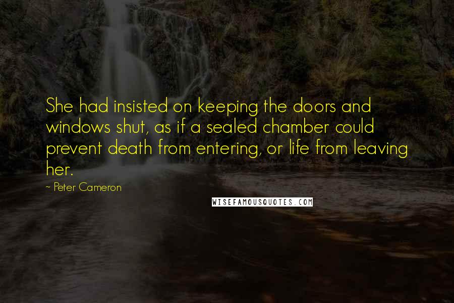 Peter Cameron Quotes: She had insisted on keeping the doors and windows shut, as if a sealed chamber could prevent death from entering, or life from leaving her.