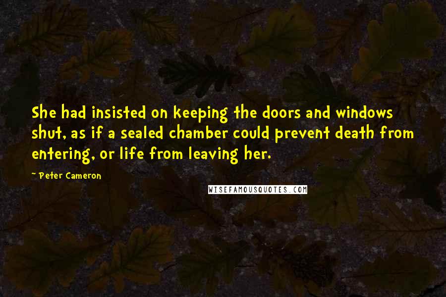 Peter Cameron Quotes: She had insisted on keeping the doors and windows shut, as if a sealed chamber could prevent death from entering, or life from leaving her.