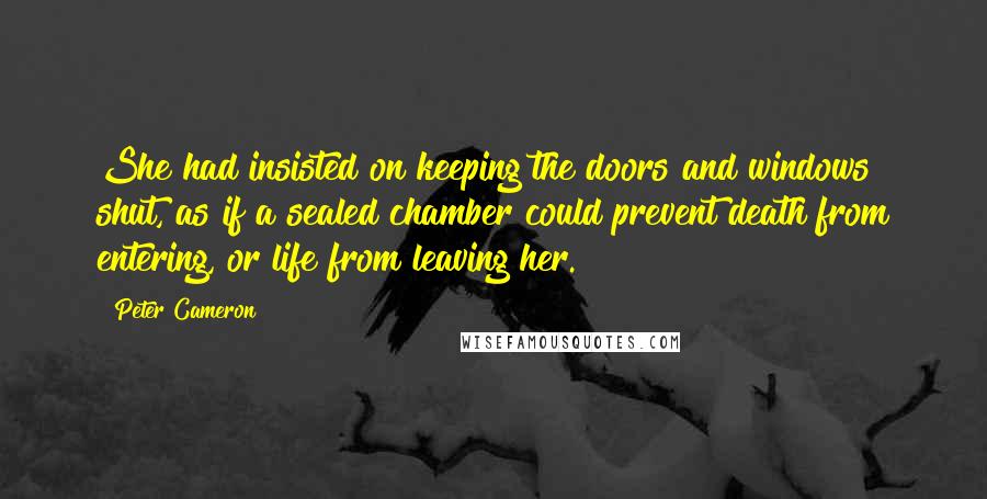 Peter Cameron Quotes: She had insisted on keeping the doors and windows shut, as if a sealed chamber could prevent death from entering, or life from leaving her.