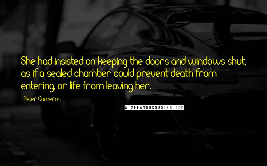 Peter Cameron Quotes: She had insisted on keeping the doors and windows shut, as if a sealed chamber could prevent death from entering, or life from leaving her.