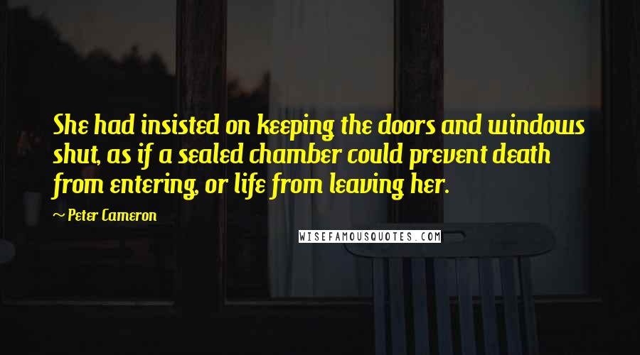 Peter Cameron Quotes: She had insisted on keeping the doors and windows shut, as if a sealed chamber could prevent death from entering, or life from leaving her.