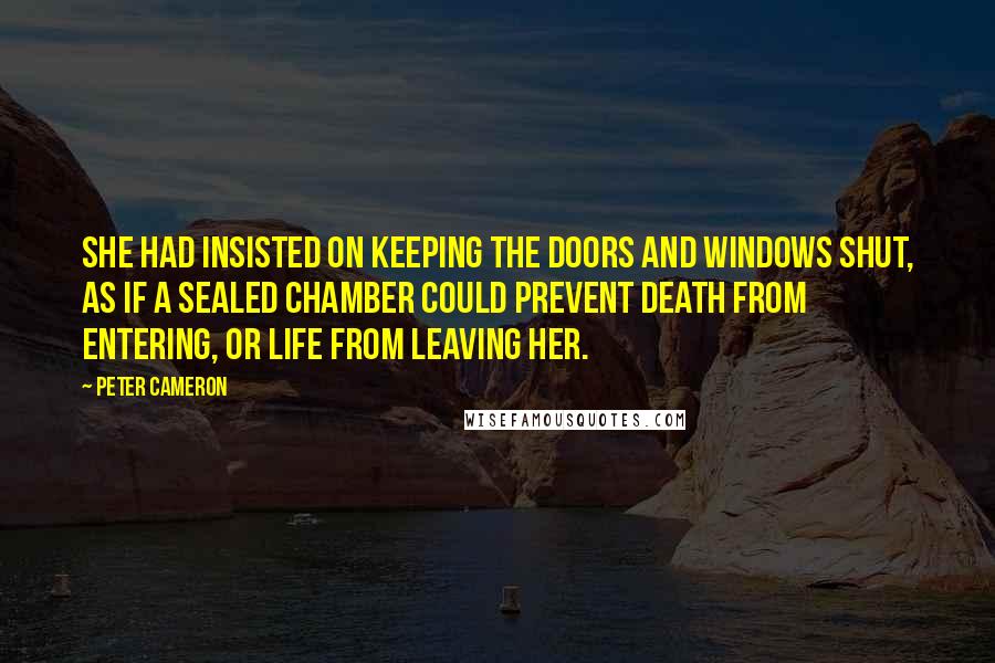 Peter Cameron Quotes: She had insisted on keeping the doors and windows shut, as if a sealed chamber could prevent death from entering, or life from leaving her.