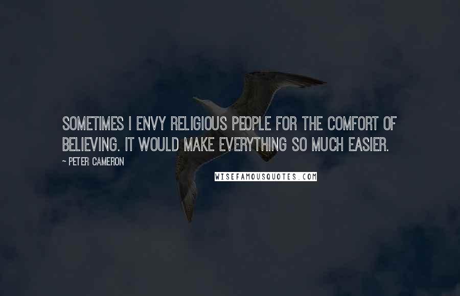 Peter Cameron Quotes: Sometimes I envy religious people for the comfort of believing. It would make everything so much easier.