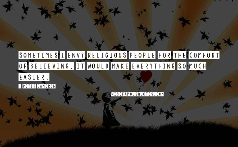 Peter Cameron Quotes: Sometimes I envy religious people for the comfort of believing. It would make everything so much easier.