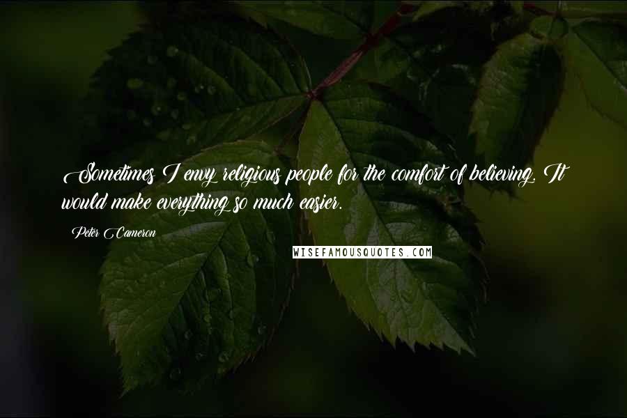 Peter Cameron Quotes: Sometimes I envy religious people for the comfort of believing. It would make everything so much easier.