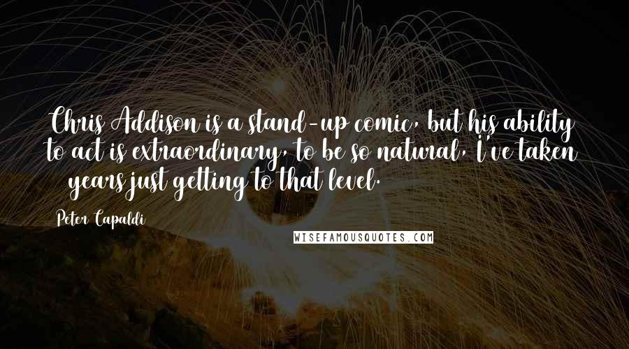 Peter Capaldi Quotes: Chris Addison is a stand-up comic, but his ability to act is extraordinary, to be so natural, I've taken 25 years just getting to that level.