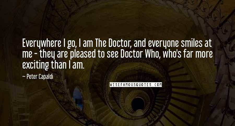 Peter Capaldi Quotes: Everywhere I go, I am The Doctor, and everyone smiles at me - they are pleased to see Doctor Who, who's far more exciting than I am.