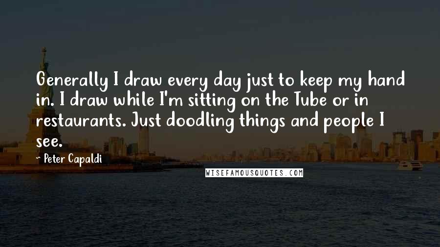 Peter Capaldi Quotes: Generally I draw every day just to keep my hand in. I draw while I'm sitting on the Tube or in restaurants. Just doodling things and people I see.