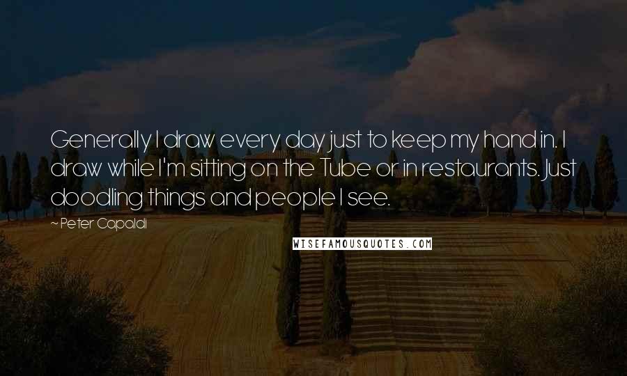 Peter Capaldi Quotes: Generally I draw every day just to keep my hand in. I draw while I'm sitting on the Tube or in restaurants. Just doodling things and people I see.