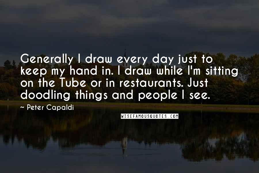 Peter Capaldi Quotes: Generally I draw every day just to keep my hand in. I draw while I'm sitting on the Tube or in restaurants. Just doodling things and people I see.