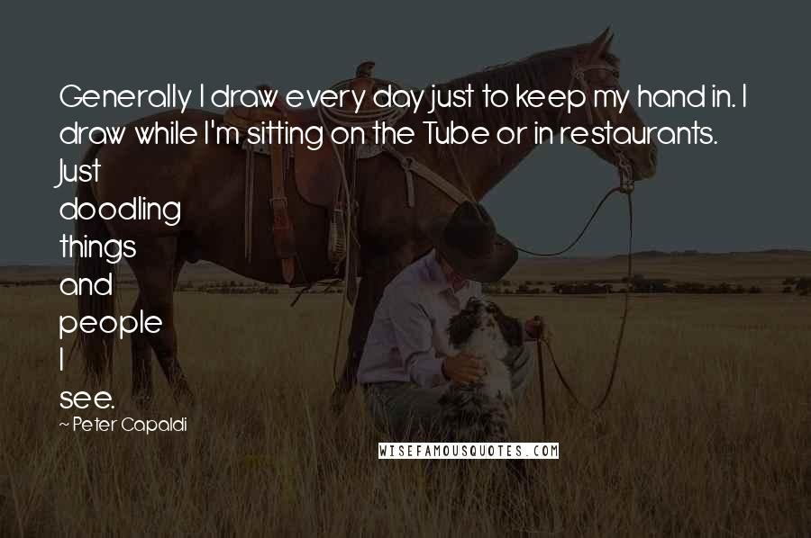Peter Capaldi Quotes: Generally I draw every day just to keep my hand in. I draw while I'm sitting on the Tube or in restaurants. Just doodling things and people I see.