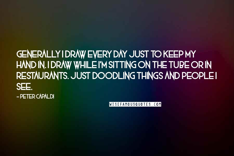 Peter Capaldi Quotes: Generally I draw every day just to keep my hand in. I draw while I'm sitting on the Tube or in restaurants. Just doodling things and people I see.