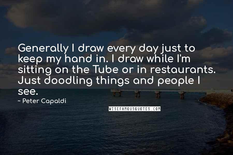 Peter Capaldi Quotes: Generally I draw every day just to keep my hand in. I draw while I'm sitting on the Tube or in restaurants. Just doodling things and people I see.