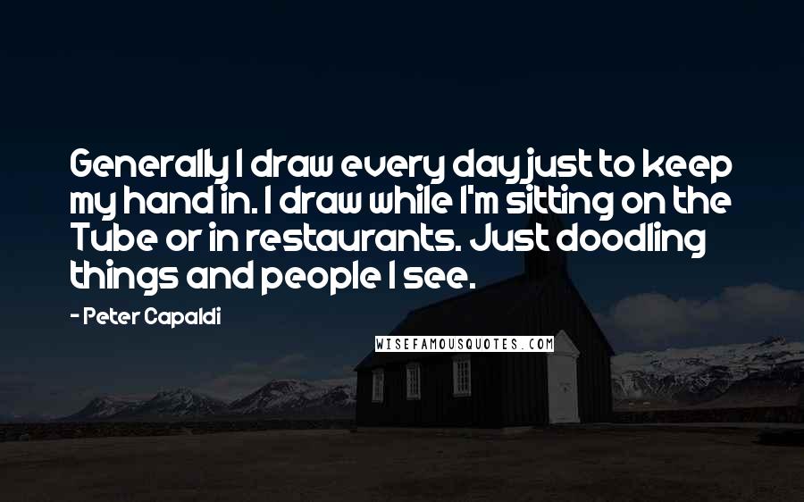 Peter Capaldi Quotes: Generally I draw every day just to keep my hand in. I draw while I'm sitting on the Tube or in restaurants. Just doodling things and people I see.